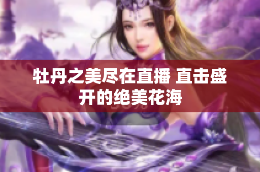 牡丹之美尽在直播 直击盛开的绝美花海