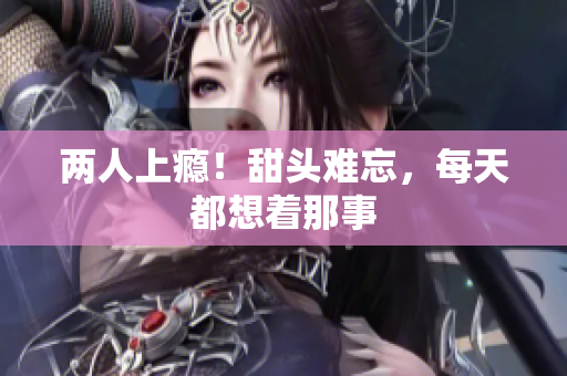 两人上瘾！甜头难忘，每天都想着那事