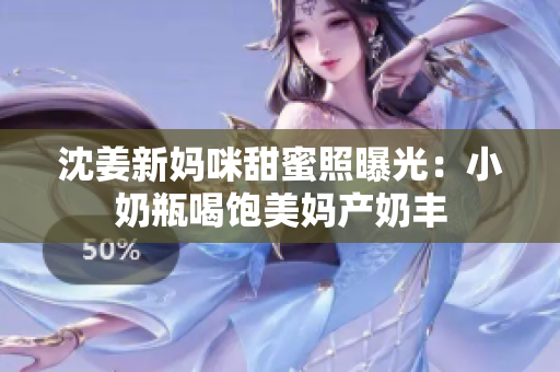 沈姜新妈咪甜蜜照曝光：小奶瓶喝饱美妈产奶丰