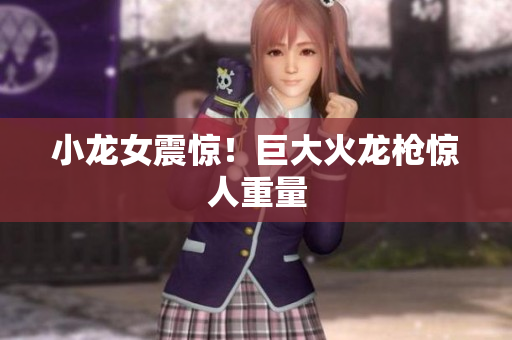 小龙女震惊！巨大火龙枪惊人重量