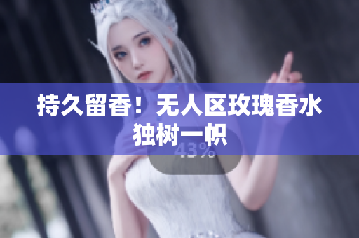 持久留香！无人区玫瑰香水独树一帜