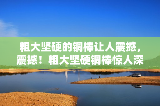 粗大坚硬的铜棒让人震撼，震撼！粗大坚硬铜棒惊人深入