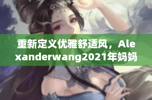 重新定义优雅舒适风，Alexanderwang2021年妈妈系列新品