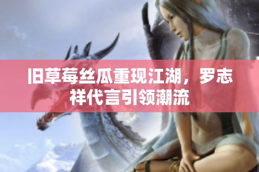 旧草莓丝瓜重现江湖，罗志祥代言引领潮流