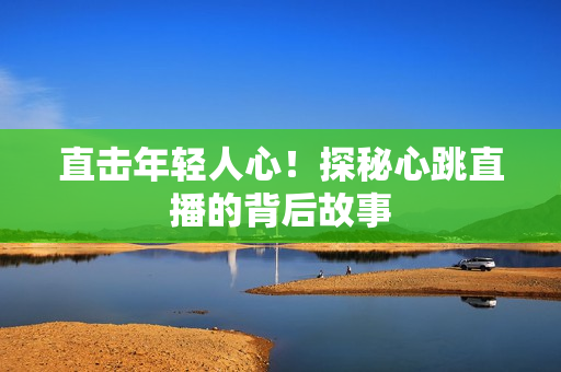 直击年轻人心！探秘心跳直播的背后故事