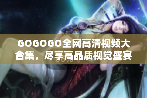 GOGOGO全网高清视频大合集，尽享高品质视觉盛宴！