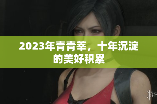 2023年青青莘，十年沉淀的美好积累