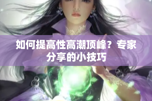 如何提高性高潮顶峰？专家分享的小技巧