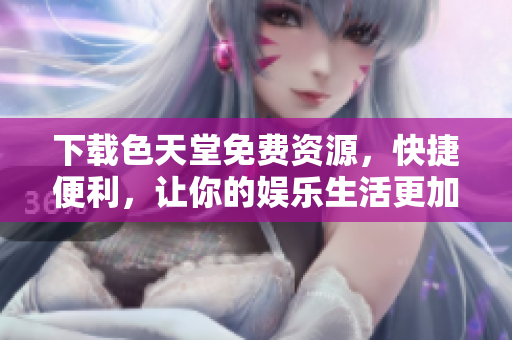 下载色天堂免费资源，快捷便利，让你的娱乐生活更加精彩