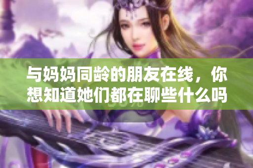 与妈妈同龄的朋友在线，你想知道她们都在聊些什么吗？