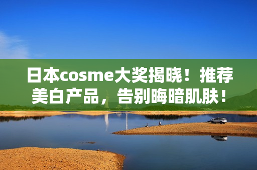 日本cosme大奖揭晓！推荐美白产品，告别晦暗肌肤！