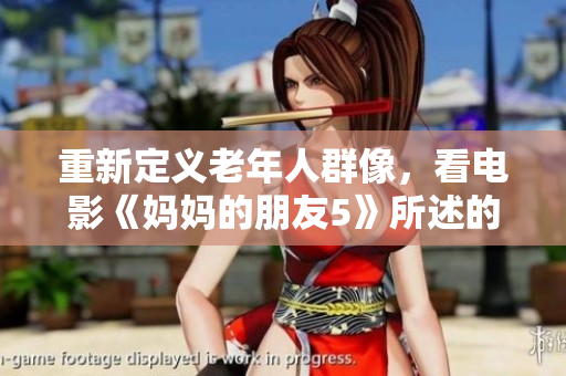重新定义老年人群像，看电影《妈妈的朋友5》所述的现实问题
