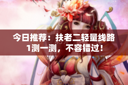 今日推荐：扶老二轻量线路1测一测，不容错过！