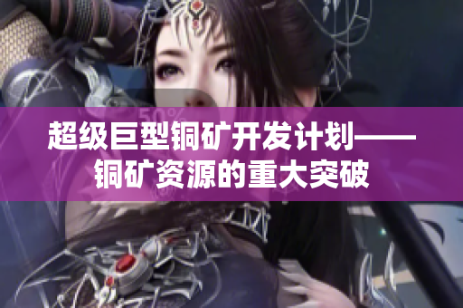超级巨型铜矿开发计划——铜矿资源的重大突破