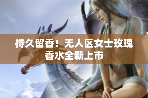 持久留香！无人区女士玫瑰香水全新上市