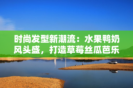 时尚发型新潮流：水果鸭奶风头盛，打造草莓丝瓜芭乐发型