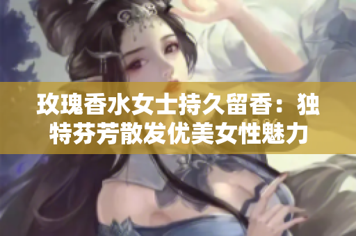 玫瑰香水女士持久留香：独特芬芳散发优美女性魅力