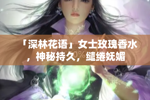 「深林花语」女士玫瑰香水，神秘持久，缱绻妩媚