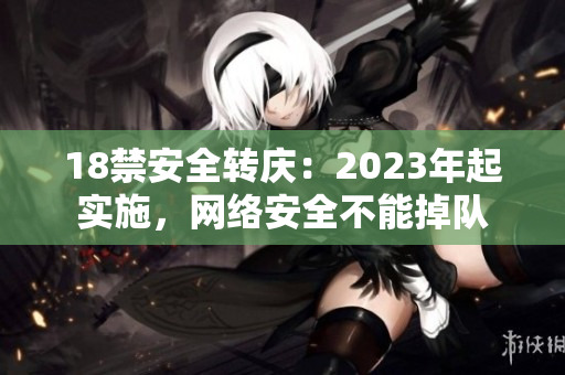 18禁安全转庆：2023年起实施，网络安全不能掉队