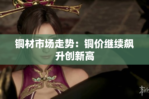 铜材市场走势：铜价继续飙升创新高