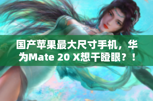 国产苹果最大尺寸手机，华为Mate 20 X想干瞪眼？！