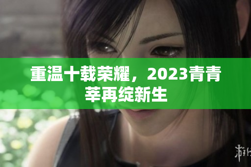 重温十载荣耀，2023青青莘再绽新生