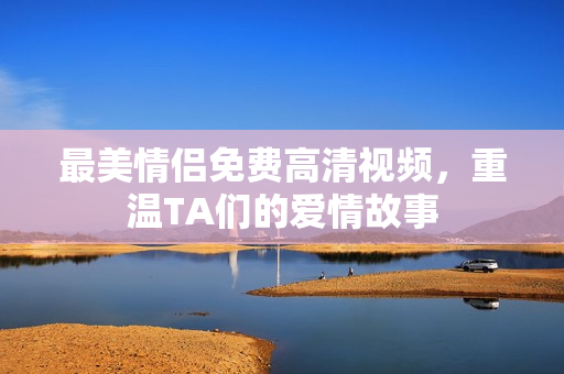 最美情侣免费高清视频，重温TA们的爱情故事