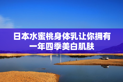 日本水蜜桃身体乳让你拥有一年四季美白肌肤