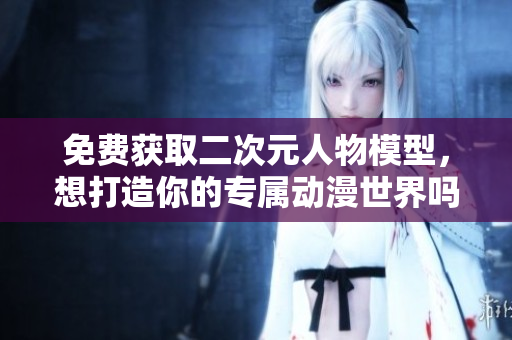 免费获取二次元人物模型，想打造你的专属动漫世界吗？