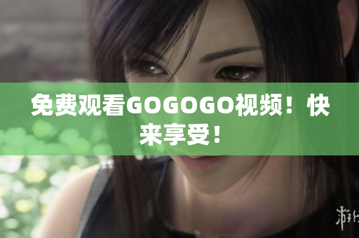 免费观看GOGOGO视频！快来享受！