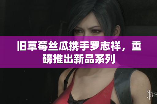 旧草莓丝瓜携手罗志祥，重磅推出新品系列