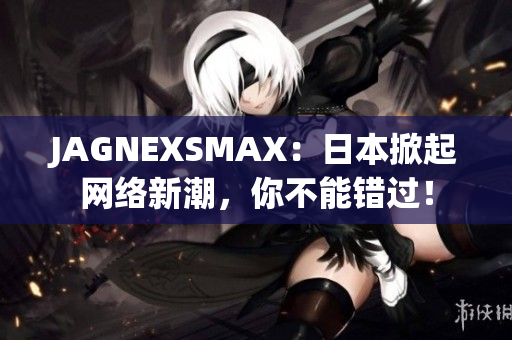 JAGNEXSMAX：日本掀起网络新潮，你不能错过！