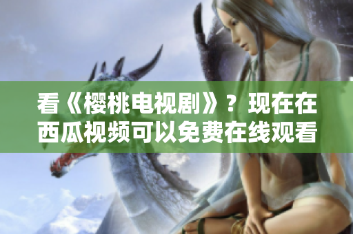 看《樱桃电视剧》？现在在西瓜视频可以免费在线观看！
