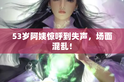 53岁阿姨惊呼到失声，场面混乱！
