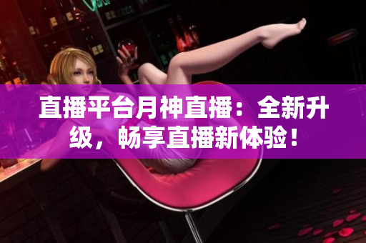 直播平台月神直播：全新升级，畅享直播新体验！