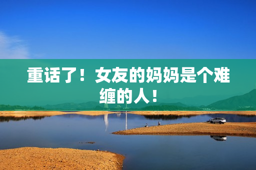 重话了！女友的妈妈是个难缠的人！