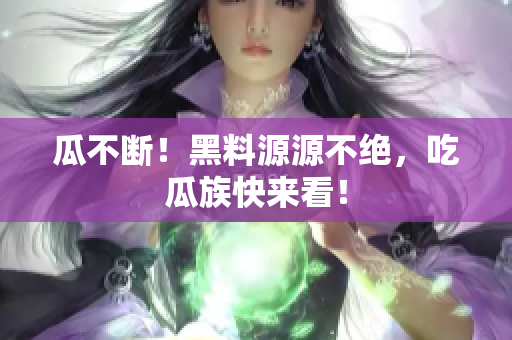 瓜不断！黑料源源不绝，吃瓜族快来看！