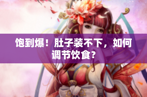 饱到爆！肚子装不下，如何调节饮食？