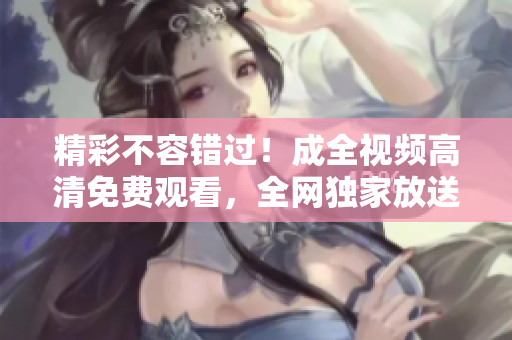 精彩不容错过！成全视频高清免费观看，全网独家放送