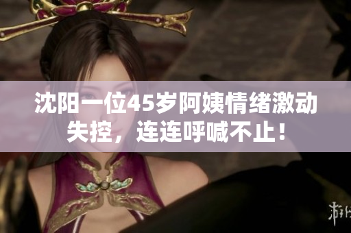 沈阳一位45岁阿姨情绪激动失控，连连呼喊不止！