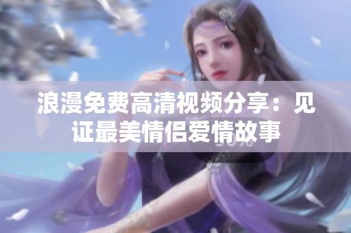 浪漫免费高清视频分享：见证最美情侣爱情故事