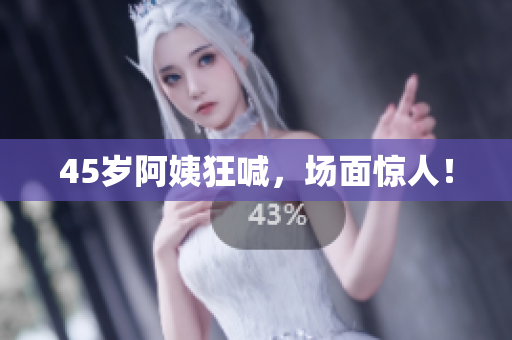 45岁阿姨狂喊，场面惊人！