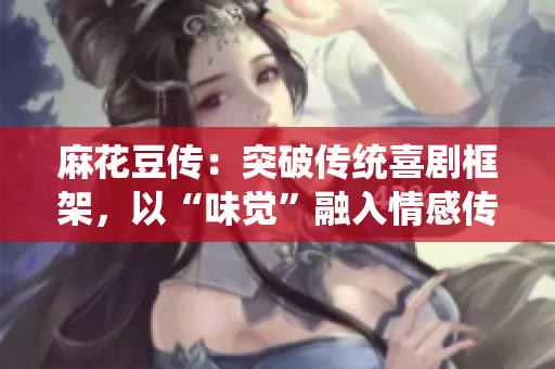 麻花豆传：突破传统喜剧框架，以“味觉”融入情感传递