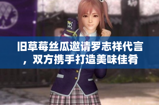 旧草莓丝瓜邀请罗志祥代言，双方携手打造美味佳肴