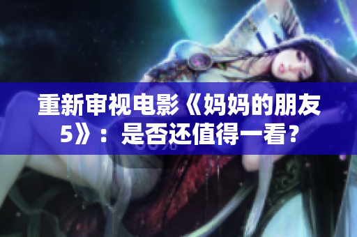重新审视电影《妈妈的朋友5》：是否还值得一看？