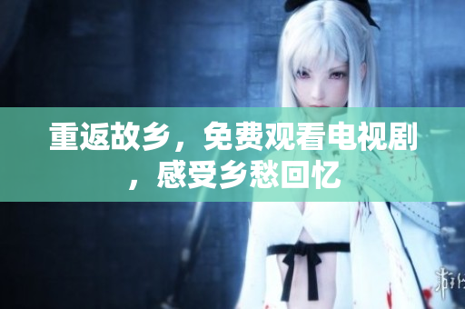 重返故乡，免费观看电视剧，感受乡愁回忆