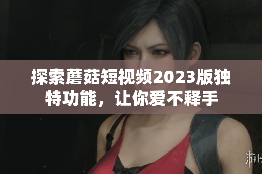探索蘑菇短视频2023版独特功能，让你爱不释手