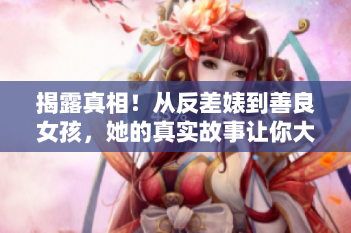 揭露真相！从反差婊到善良女孩，她的真实故事让你大跌眼镜！
