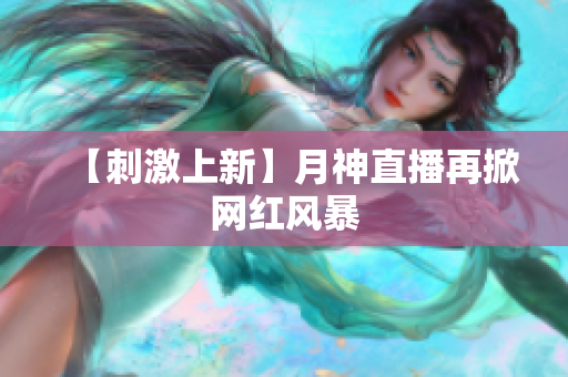 【刺激上新】月神直播再掀网红风暴