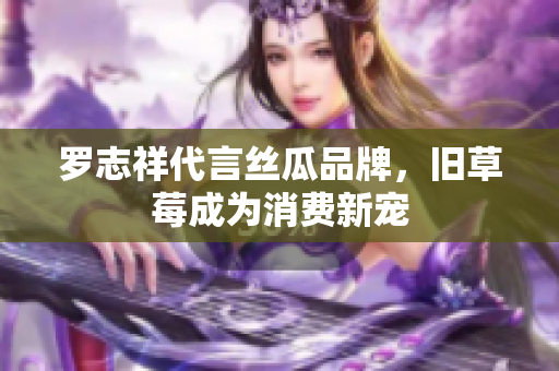 罗志祥代言丝瓜品牌，旧草莓成为消费新宠